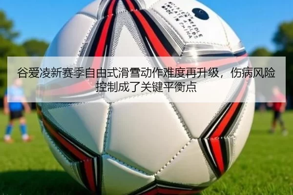 谷爱凌新赛季自由式滑雪动作难度再升级，伤病风险控制成了关键平衡点